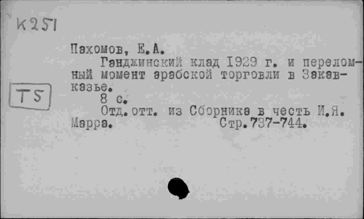 ﻿
|Tf]
Пахомов, ЕД.
Ганджинский клад 1929 г. и перелом ный момент арабской торговли в Закавказье.
8 с.
Отд.отт. из Сборника в честь И.Я.
Марра.	Стр. 737-744.